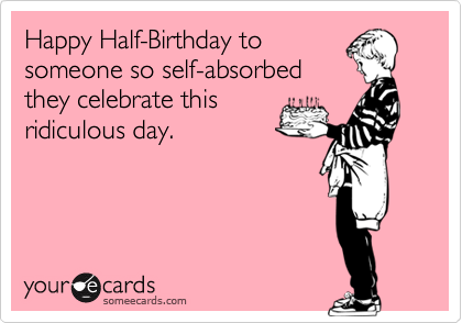 Happy Half-Birthday to
someone so self-absorbed
they celebrate this
ridiculous day.