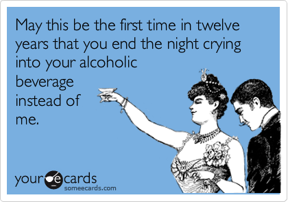 May this be the first time in twelve years that you end the night crying into your alcoholic
beverage
instead of
me.