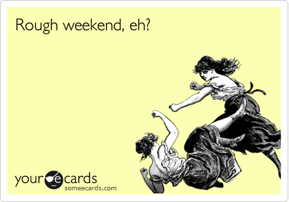 Rough weekend, eh?