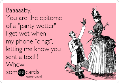 Baaaaaby, 
You are the epitome
of a "panty wetter"
I get wet when
my phone "dings",
letting me know you
sent a text!!!
Whew