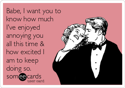 Babe, I want you to
know how much
I've enjoyed
annoying you
all this time &
how excited I
am to keep
doing so. 