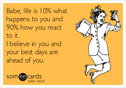 Babe, life is 10% what
happens to you and
90% how you react
to it. 
I believe in you and
your best days are
ahead of you.   