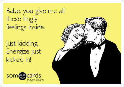 Babe, you give me all
these tingly
feelings inside.

Just kidding,
Energize just 
kicked in!
