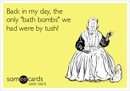 Back in my day, the
only "bath bombs" we
had were by tush!