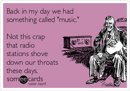 Back in my day we had
something called "music."

Not this crap
that radio
stations shove
down our throats
these days. 