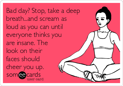 Bad day? Stop, take a deep
breath...and scream as
loud as you can until
everyone thinks you
are insane. The
look on their
faces should
cheer you up.