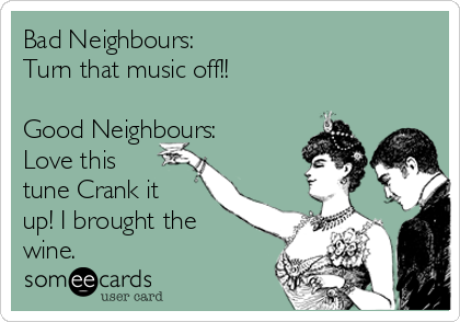 Bad Neighbours:
Turn that music off!!

Good Neighbours:
Love this
tune Crank it
up! I brought the
wine.