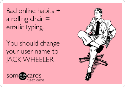 Bad online habits +
a rolling chair =
erratic typing.

You should change
your user name to
JACK WHEELER  