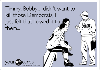 Timmy, Bobby...I didn't want to
kill those Democrats, I
just felt that I owed it to 
them...