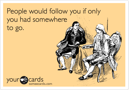 People would follow you if only you had somewhere
to go.