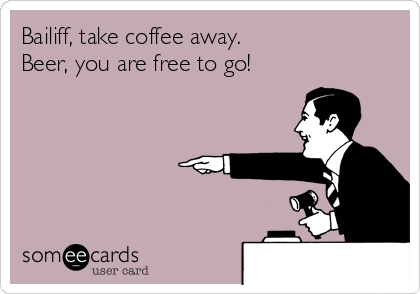 Bailiff, take coffee away.
Beer, you are free to go!