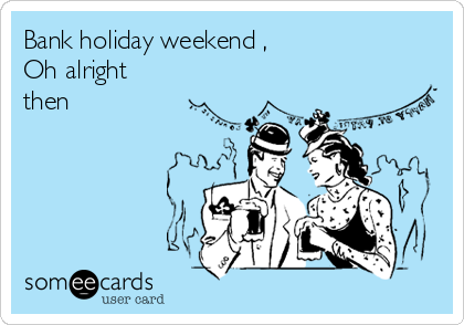 Bank holiday weekend ,
Oh alright
then 