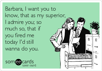 Barbara, I want you to
know, that as my superior,
I admire you; so
much so, that if
you fired me
today I'd still
wanna do you.