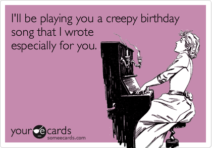 I'll be playing you a creepy birthday song that I wrote
especially for you.