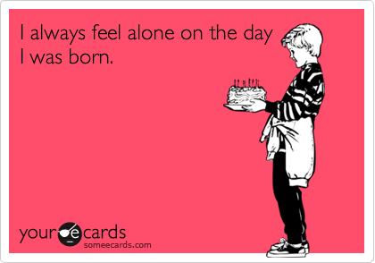 I always feel alone on the day
I was born.