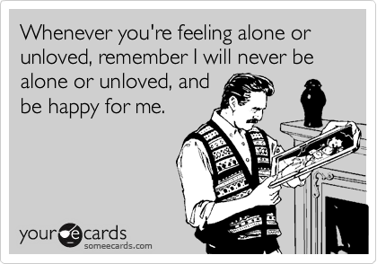 Whenever you're feeling alone or unloved, remember I will never be alone or unloved, and
be happy for me.