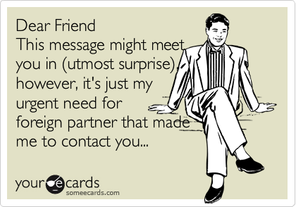 Dear Friend
This message might meet 
you in (utmost surprise),
however, it's just my 
urgent need for 
foreign partner that made 
me to contact you...