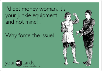 I'd bet money woman, it's
your junkie equipment
and not mine!!!!!

Why force the issue? 
