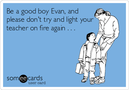 Be a good boy Evan, and
please don't try and light your
teacher on fire again . . .