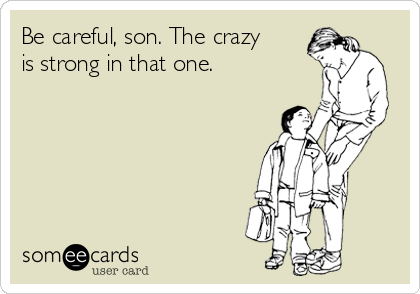 Be careful, son. The crazy
is strong in that one. 