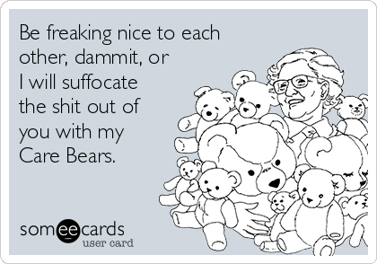 Be freaking nice to each
other, dammit, or
I will suffocate
the shit out of
you with my
Care Bears. 