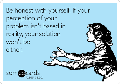 Be honest with yourself. If your
perception of your
problem isn't based in
reality, your solution
won't be
either.