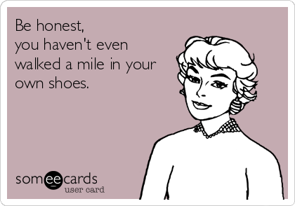 Be honest,
you haven't even
walked a mile in your
own shoes.