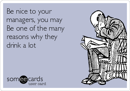 Be nice to your 
managers, you may
Be one of the many
reasons why they
drink a lot