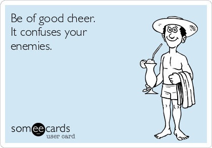 Be of good cheer.
It confuses your
enemies.