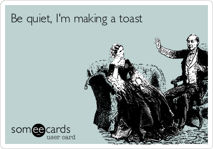 Be quiet, I'm making a toast 