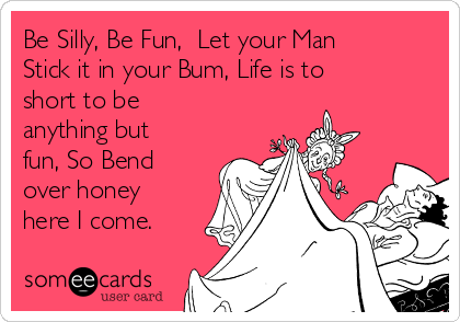 Be Silly, Be Fun,  Let your Man
Stick it in your Bum, Life is to
short to be
anything but
fun, So Bend
over honey
here I come. 
