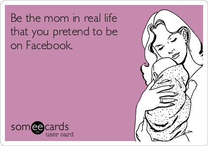 Be the mom in real life
that you pretend to be
on Facebook. 