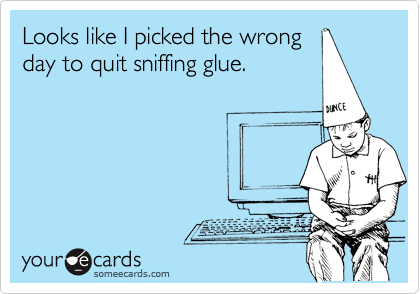 Looks like I picked the wrong
day to quit sniffing glue.