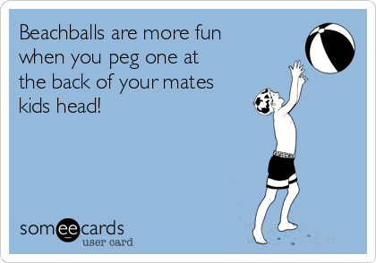 Beachballs are more fun
when you peg one at
the back of your mates
kids head!