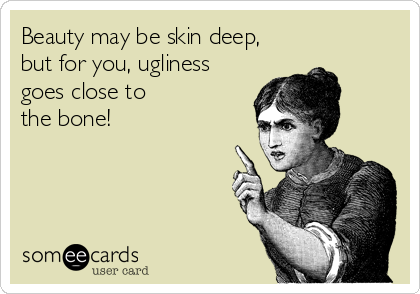 Beauty may be skin deep, 
but for you, ugliness 
goes close to 
the bone!