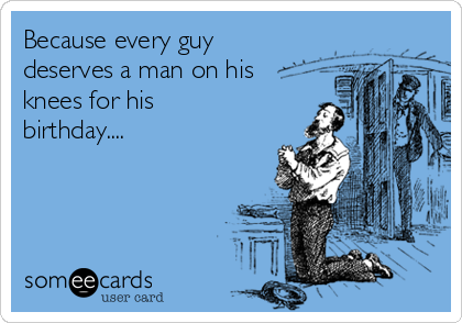 Because every guy
deserves a man on his
knees for his
birthday....