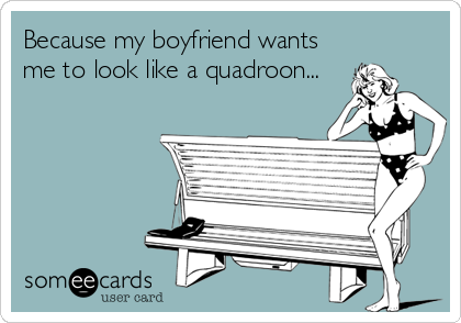 Because my boyfriend wants
me to look like a quadroon...