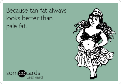 Because tan fat always
looks better than
pale fat.