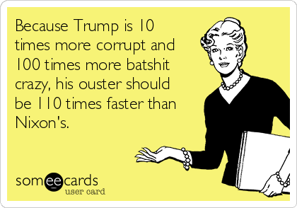 Because Trump is 10
times more corrupt and
100 times more batshit
crazy, his ouster should
be 110 times faster than
Nixon's. 