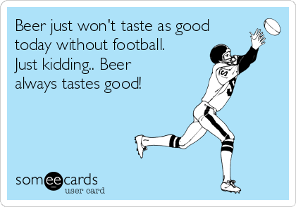 Beer just won't taste as good
today without football.
Just kidding.. Beer
always tastes good!