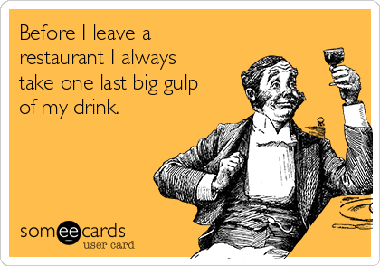 Before I leave a
restaurant I always
take one last big gulp
of my drink.