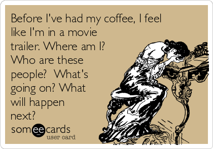 Before I've had my coffee, I feel
like I'm in a movie
trailer. Where am I?
Who are these
people?  What's
going on? What
will happen
next?