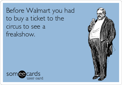 Before Walmart you had
to buy a ticket to the
circus to see a
freakshow.
