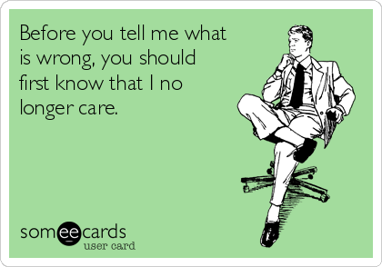 Before you tell me what
is wrong, you should
first know that I no
longer care.