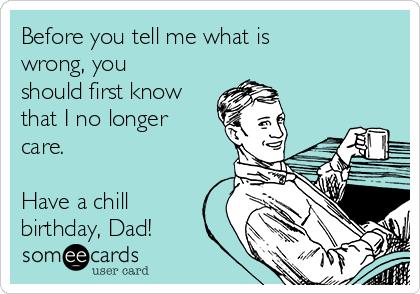 Before you tell me what is
wrong, you
should first know
that I no longer
care.

Have a chill
birthday, Dad!