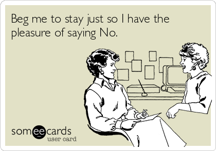 Beg me to stay just so I have the
pleasure of saying No.