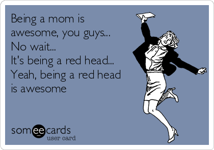 Being a mom is
awesome, you guys...
No wait...
It's being a red head...
Yeah, being a red head
is awesome