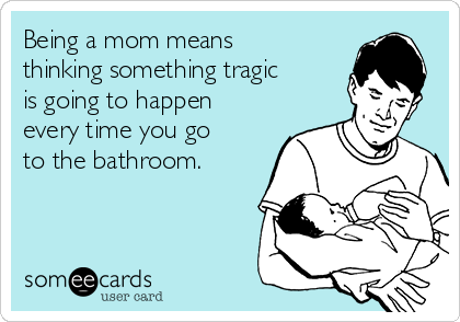 Being a mom means
thinking something tragic
is going to happen
every time you go
to the bathroom. 