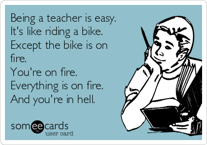 Being a teacher is easy.
It's like riding a bike.
Except the bike is on
fire. 
You're on fire.
Everything is on fire.
And you're in hell.