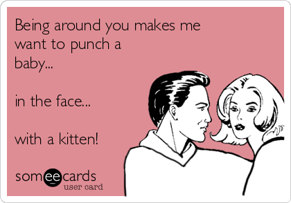 Being around you makes me
want to punch a
baby... 

in the face... 

with a kitten!